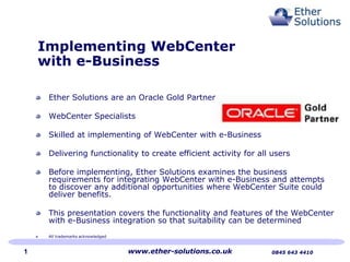 Implementing WebCenter
with e-Business
Ether Solutions are an Oracle Gold Partner
WebCenter Specialists
Skilled at implementing of WebCenter with e-Business
Delivering functionality to create efficient activity for all users
Before implementing, Ether Solutions examines the business
requirements for integrating WebCenter with e-Business and attempts
to discover any additional opportunities where WebCenter Suite could
deliver benefits.
This presentation covers the functionality and features of the WebCenter
with e-Business integration so that suitability can be determined
All trademarks acknowledged

1

www.ether-solutions.co.uk

0845 643 4410

 