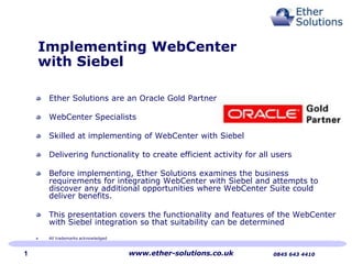 Implementing WebCenter
with Siebel
Ether Solutions are an Oracle Gold Partner
WebCenter Specialists
Skilled at implementing of WebCenter with Siebel
Delivering functionality to create efficient activity for all users
Before implementing, Ether Solutions examines the business
requirements for integrating WebCenter with Siebel and attempts to
discover any additional opportunities where WebCenter Suite could
deliver benefits.
This presentation covers the functionality and features of the WebCenter
with Siebel integration so that suitability can be determined
All trademarks acknowledged

1

www.ether-solutions.co.uk

0845 643 4410

 