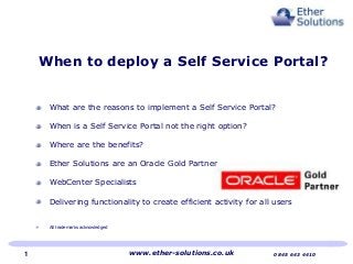 What are the reasons to implement a Self Service Portal?
When is a Self Service Portal not the right option?
Where are the benefits?
Ether Solutions are an Oracle Gold Partner
WebCenter Specialists
Delivering functionality to create efficient activity for all users
All trademarks acknowledged
When to deploy a Self Service Portal?
www.ether-solutions.co.uk 0845 643 44101
 