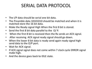 SERIAL DATA PROTOCOL

• The I/P data should be serial one bit data.
• The Preamble data 10101010 should be matched and when it is
  matched store the 16 bit data.
• Make the Ready signal High When the first 8 bit is stored.
• Send the first 8 bit data parallel to the O/ P.
• When the first 8 bit is received then the Rx sends an ACK signal.
• After receiving ACK signal ready signal should go down.
• When the lower 8 bit data is ready send again ready signal high
  send data to the O/P port.
• Wait for ACK signal.
• If ACK signal signal does not come within 7 clock cycle ERROR signal
  make high.
• And the device goes back to IDLE state.
 