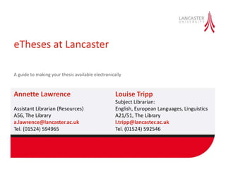eTheses at Lancaster
A guide to making your thesis available electronically
Louise Tripp
Subject Librarian:
English, European Languages, Linguistics
A21/51, The Library
l.tripp@lancaster.ac.uk
Tel. (01524) 592546
Annette Lawrence
Assistant Librarian (Resources)
A56, The Library
a.lawrence@lancaster.ac.uk
Tel. (01524) 594965
 