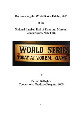 Documenting the World Series Exhibit, 2003

                  at the

National Baseball Hall of Fame and Museum
          Cooperstown, New York




                   by

            Bernie Gallagher
   Cooperstown Graduate Program, 2003




                    11
 