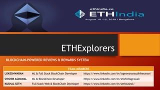 ETHExplorers
BLOCKCHAIN-POWERED REVIEWS & REWARDS SYSTEM
TEAM MEMBERS
LOKESHWARAN ML & Full Stack BlockChain Developer https://www.linkedin.com/in/logeswaranaudhikesavan/
SHISHIR AGRAWAL ML & BlockChain Developer https://www.linkedin.com/in/shishir0agrawal/
KUSHAL SETH Full Stack Web & BlockChain Developer https://www.linkedin.com/in/sethkushal/
 