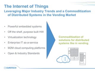 The Internet of Things 
•Powerful embedded systems 
•Off the shelf, purpose built HW 
•Virtualization technology 
•Enterprise IT as-a-service 
•M2M cloud computing platforms 
•Open & Industry Standards 
Leveraging Major Industry Trends and a Commoditization of Distributed Systems in the Vending Market 
Commoditization of 
solutions for distributed 
systems like in vending  
