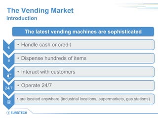 The Vending Market 
Introduction 
€ 
•Handle cash or credit 
# 
•Dispense hundreds of items 
•Interact with customers 
24/7 
•Operate 24/7 
@ 
•are located anywhere (industrial locations, supermarkets, gas stations) 
The latest vending machines are sophisticated  