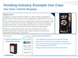 Vending Industry Example Use Case 
Use Case: Calorie Displays 
Application: 
Software company needed hardware for calorie display application to retrofit for existing vending machines deployed throughout North America. 
With cashless payment options including NFC support and magnetic stripe reader for credit and debit cards, integrated with touchscreen display of calorie information, vending machine operators can expect to increase revenue for each machine while meeting regulatory requirements. 
Remote management enables quick price adjustment to support merchandise price changes as they happen, passing increases and decreases both along to consumers. 
Key Success Factors: Pre-integrated components of hardware solution Short time to market for new software application EDC offers real time data collection and bidirectional device management functions Rugged hardware reduces maintenance costs 
Products: 
Custom Hardware w/ Integrated Display 
HW / SW 
Development 
Services 
Support  