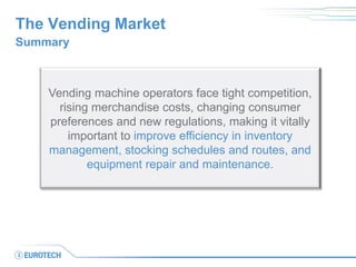 The Vending Market 
Summary 
Vending machine operators face tight competition, rising merchandise costs, changing consumer preferences and new regulations, making it vitally important to improve efficiency in inventory management, stocking schedules and routes, and equipment repair and maintenance.  