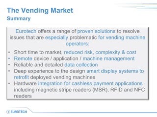 The Vending Market 
Summary 
Eurotech offers a range of proven solutions to resolve issues that are especially problematic for vending machine operators: 
•Short time to market, reduced risk, complexity & cost 
•Remote device / application / machine management 
•Reliable and detailed data collection 
•Deep experience to the design smart display systems to retrofit deployed vending machines 
•Hardware integration for cashless payment applications including magnetic stripe readers (MSR), RFID and NFC readers  