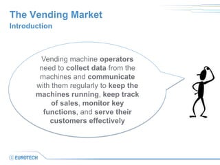 The Vending Market 
Introduction 
Vending machine operators need to collect data from the machines and communicate with them regularly to keep the machines running, keep track of sales, monitor key functions, and serve their customers effectively  