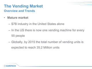 The Vending Market 
•Mature market 
–$7B industry in the United States alone 
–In the US there is now one vending machine for every 55 people 
–Globally, by 2015 the total number of vending units is expected to reach 35.2 Million units 
Overview and Trends  
