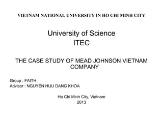 VIETNAM NATIONAL UNIVERSITY IN HO CHI MINH CITY
University of Science
ITEC
THE CASE STUDY OF MEAD JOHNSON VIETNAM
COMPANY
Group : FAITH
Advisor : NGUYEN HUU DANG KHOA
Ho Chi Minh City, Vietnam
2013
 