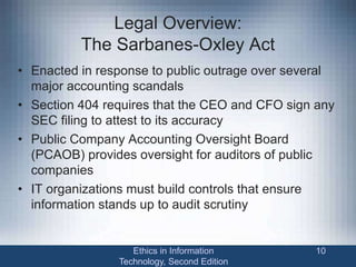 Legal Overview:
The Sarbanes-Oxley Act
• Enacted in response to public outrage over several
major accounting scandals
• Section 404 requires that the CEO and CFO sign any
SEC filing to attest to its accuracy
• Public Company Accounting Oversight Board
(PCAOB) provides oversight for auditors of public
companies
• IT organizations must build controls that ensure
information stands up to audit scrutiny
Ethics in Information
Technology, Second Edition
10
 