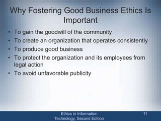 Why Fostering Good Business Ethics Is
Important
• To gain the goodwill of the community
• To create an organization that operates consistently
• To produce good business
• To protect the organization and its employees from
legal action
• To avoid unfavorable publicity
Ethics in Information
Technology, Second Edition
11
 