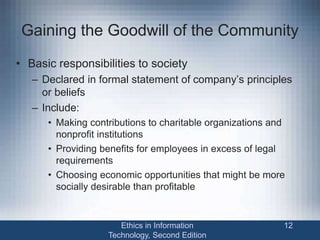 Gaining the Goodwill of the Community
• Basic responsibilities to society
– Declared in formal statement of company’s principles
or beliefs
– Include:
• Making contributions to charitable organizations and
nonprofit institutions
• Providing benefits for employees in excess of legal
requirements
• Choosing economic opportunities that might be more
socially desirable than profitable
Ethics in Information
Technology, Second Edition
12
 