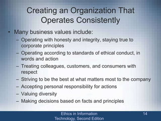 Creating an Organization That
Operates Consistently
• Many business values include:
– Operating with honesty and integrity, staying true to
corporate principles
– Operating according to standards of ethical conduct, in
words and action
– Treating colleagues, customers, and consumers with
respect
– Striving to be the best at what matters most to the company
– Accepting personal responsibility for actions
– Valuing diversity
– Making decisions based on facts and principles
Ethics in Information
Technology, Second Edition
14
 