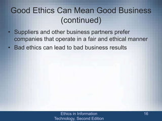 Good Ethics Can Mean Good Business
(continued)
• Suppliers and other business partners prefer
companies that operate in a fair and ethical manner
• Bad ethics can lead to bad business results
Ethics in Information
Technology, Second Edition
16
 