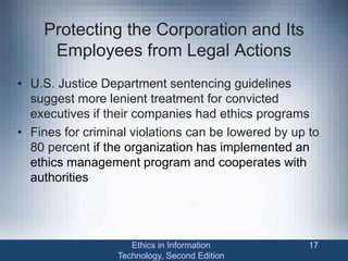Protecting the Corporation and Its
Employees from Legal Actions
• U.S. Justice Department sentencing guidelines
suggest more lenient treatment for convicted
executives if their companies had ethics programs
• Fines for criminal violations can be lowered by up to
80 percent if the organization has implemented an
ethics management program and cooperates with
authorities
Ethics in Information
Technology, Second Edition
17
 