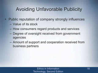 Avoiding Unfavorable Publicity
• Public reputation of company strongly influences
– Value of its stock
– How consumers regard products and services
– Degree of oversight received from government
agencies
– Amount of support and cooperation received from
business partners
Ethics in Information
Technology, Second Edition
18
 