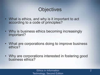 Objectives
• What is ethics, and why is it important to act
according to a code of principles?
• Why is business ethics becoming increasingly
important?
• What are corporations doing to improve business
ethics?
• Why are corporations interested in fostering good
business ethics?
Ethics in Information
Technology, Second Edition
2
 