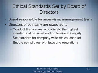 Ethical Standards Set by Board of
Directors
• Board responsible for supervising management team
• Directors of company are expected to
– Conduct themselves according to the highest
standards of personal and professional integrity
– Set standard for company-wide ethical conduct
– Ensure compliance with laws and regulations
Ethics in Information
Technology, Second Edition
22
 