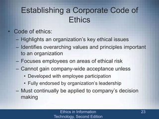 Establishing a Corporate Code of
Ethics
• Code of ethics:
– Highlights an organization’s key ethical issues
– Identifies overarching values and principles important
to an organization
– Focuses employees on areas of ethical risk
– Cannot gain company-wide acceptance unless
• Developed with employee participation
• Fully endorsed by organization’s leadership
– Must continually be applied to company’s decision
making
Ethics in Information
Technology, Second Edition
23
 