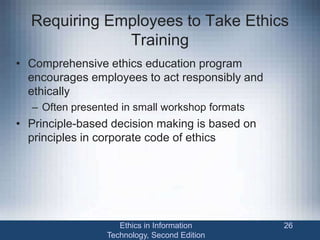 Requiring Employees to Take Ethics
Training
• Comprehensive ethics education program
encourages employees to act responsibly and
ethically
– Often presented in small workshop formats
• Principle-based decision making is based on
principles in corporate code of ethics
Ethics in Information
Technology, Second Edition
26
 