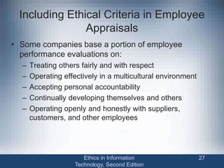 Including Ethical Criteria in Employee
Appraisals
• Some companies base a portion of employee
performance evaluations on:
– Treating others fairly and with respect
– Operating effectively in a multicultural environment
– Accepting personal accountability
– Continually developing themselves and others
– Operating openly and honestly with suppliers,
customers, and other employees
Ethics in Information
Technology, Second Edition
27
 