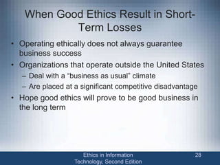 When Good Ethics Result in Short-
Term Losses
• Operating ethically does not always guarantee
business success
• Organizations that operate outside the United States
– Deal with a “business as usual” climate
– Are placed at a significant competitive disadvantage
• Hope good ethics will prove to be good business in
the long term
Ethics in Information
Technology, Second Edition
28
 