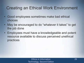 Creating an Ethical Work Environment
• Good employees sometimes make bad ethical
choices
• May be encouraged to do “whatever it takes” to get
the job done
• Employees must have a knowledgeable and potent
resource available to discuss perceived unethical
practices
Ethics in Information
Technology, Second Edition
29
 