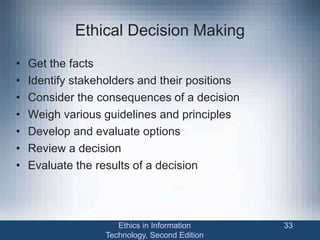 Ethical Decision Making
• Get the facts
• Identify stakeholders and their positions
• Consider the consequences of a decision
• Weigh various guidelines and principles
• Develop and evaluate options
• Review a decision
• Evaluate the results of a decision
Ethics in Information
Technology, Second Edition
33
 