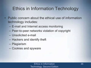 Ethics in Information Technology
• Public concern about the ethical use of information
technology includes:
– E-mail and Internet access monitoring
– Peer-to-peer networks violation of copyright
– Unsolicited e-mail
– Hackers and identify theft
– Plagiarism
– Cookies and spyware
Ethics in Information
Technology, Second Edition
35
 