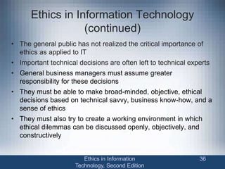 Ethics in Information Technology
(continued)
• The general public has not realized the critical importance of
ethics as applied to IT
• Important technical decisions are often left to technical experts
• General business managers must assume greater
responsibility for these decisions
• They must be able to make broad-minded, objective, ethical
decisions based on technical savvy, business know-how, and a
sense of ethics
• They must also try to create a working environment in which
ethical dilemmas can be discussed openly, objectively, and
constructively
Ethics in Information
Technology, Second Edition
36
 