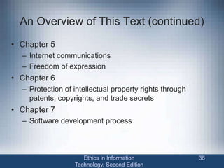 An Overview of This Text (continued)
• Chapter 5
– Internet communications
– Freedom of expression
• Chapter 6
– Protection of intellectual property rights through
patents, copyrights, and trade secrets
• Chapter 7
– Software development process
Ethics in Information
Technology, Second Edition
38
 