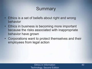 Summary
• Ethics is a set of beliefs about right and wrong
behavior
• Ethics in business is becoming more important
because the risks associated with inappropriate
behavior have grown
• Corporations want to protect themselves and their
employees from legal action
Ethics in Information
Technology, Second Edition
40
 