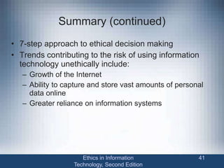 Summary (continued)
• 7-step approach to ethical decision making
• Trends contributing to the risk of using information
technology unethically include:
– Growth of the Internet
– Ability to capture and store vast amounts of personal
data online
– Greater reliance on information systems
Ethics in Information
Technology, Second Edition
41
 