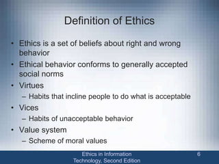 Definition of Ethics
• Ethics is a set of beliefs about right and wrong
behavior
• Ethical behavior conforms to generally accepted
social norms
• Virtues
– Habits that incline people to do what is acceptable
• Vices
– Habits of unacceptable behavior
• Value system
– Scheme of moral values
Ethics in Information
Technology, Second Edition
6
 
