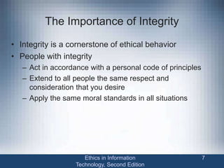 The Importance of Integrity
• Integrity is a cornerstone of ethical behavior
• People with integrity
– Act in accordance with a personal code of principles
– Extend to all people the same respect and
consideration that you desire
– Apply the same moral standards in all situations
Ethics in Information
Technology, Second Edition
7
 
