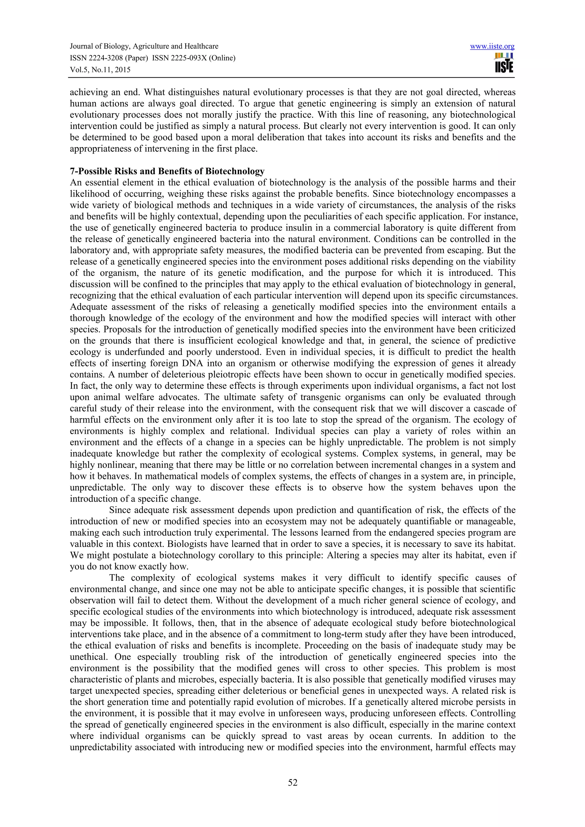 Journal of Biology, Agriculture and Healthcare www.iiste.org
ISSN 2224-3208 (Paper) ISSN 2225-093X (Online)
Vol.5, No.11, 2015
52
achieving an end. What distinguishes natural evolutionary processes is that they are not goal directed, whereas
human actions are always goal directed. To argue that genetic engineering is simply an extension of natural
evolutionary processes does not morally justify the practice. With this line of reasoning, any biotechnological
intervention could be justified as simply a natural process. But clearly not every intervention is good. It can only
be determined to be good based upon a moral deliberation that takes into account its risks and benefits and the
appropriateness of intervening in the first place.
7-Possible Risks and Benefits of Biotechnology
An essential element in the ethical evaluation of biotechnology is the analysis of the possible harms and their
likelihood of occurring, weighing these risks against the probable benefits. Since biotechnology encompasses a
wide variety of biological methods and techniques in a wide variety of circumstances, the analysis of the risks
and benefits will be highly contextual, depending upon the peculiarities of each specific application. For instance,
the use of genetically engineered bacteria to produce insulin in a commercial laboratory is quite different from
the release of genetically engineered bacteria into the natural environment. Conditions can be controlled in the
laboratory and, with appropriate safety measures, the modified bacteria can be prevented from escaping. But the
release of a genetically engineered species into the environment poses additional risks depending on the viability
of the organism, the nature of its genetic modification, and the purpose for which it is introduced. This
discussion will be confined to the principles that may apply to the ethical evaluation of biotechnology in general,
recognizing that the ethical evaluation of each particular intervention will depend upon its specific circumstances.
Adequate assessment of the risks of releasing a genetically modified species into the environment entails a
thorough knowledge of the ecology of the environment and how the modified species will interact with other
species. Proposals for the introduction of genetically modified species into the environment have been criticized
on the grounds that there is insufficient ecological knowledge and that, in general, the science of predictive
ecology is underfunded and poorly understood. Even in individual species, it is difficult to predict the health
effects of inserting foreign DNA into an organism or otherwise modifying the expression of genes it already
contains. A number of deleterious pleiotropic effects have been shown to occur in genetically modified species.
In fact, the only way to determine these effects is through experiments upon individual organisms, a fact not lost
upon animal welfare advocates. The ultimate safety of transgenic organisms can only be evaluated through
careful study of their release into the environment, with the consequent risk that we will discover a cascade of
harmful effects on the environment only after it is too late to stop the spread of the organism. The ecology of
environments is highly complex and relational. Individual species can play a variety of roles within an
environment and the effects of a change in a species can be highly unpredictable. The problem is not simply
inadequate knowledge but rather the complexity of ecological systems. Complex systems, in general, may be
highly nonlinear, meaning that there may be little or no correlation between incremental changes in a system and
how it behaves. In mathematical models of complex systems, the effects of changes in a system are, in principle,
unpredictable. The only way to discover these effects is to observe how the system behaves upon the
introduction of a specific change.
Since adequate risk assessment depends upon prediction and quantification of risk, the effects of the
introduction of new or modified species into an ecosystem may not be adequately quantifiable or manageable,
making each such introduction truly experimental. The lessons learned from the endangered species program are
valuable in this context. Biologists have learned that in order to save a species, it is necessary to save its habitat.
We might postulate a biotechnology corollary to this principle: Altering a species may alter its habitat, even if
you do not know exactly how.
The complexity of ecological systems makes it very difficult to identify specific causes of
environmental change, and since one may not be able to anticipate specific changes, it is possible that scientific
observation will fail to detect them. Without the development of a much richer general science of ecology, and
specific ecological studies of the environments into which biotechnology is introduced, adequate risk assessment
may be impossible. It follows, then, that in the absence of adequate ecological study before biotechnological
interventions take place, and in the absence of a commitment to long-term study after they have been introduced,
the ethical evaluation of risks and benefits is incomplete. Proceeding on the basis of inadequate study may be
unethical. One especially troubling risk of the introduction of genetically engineered species into the
environment is the possibility that the modified genes will cross to other species. This problem is most
characteristic of plants and microbes, especially bacteria. It is also possible that genetically modified viruses may
target unexpected species, spreading either deleterious or beneficial genes in unexpected ways. A related risk is
the short generation time and potentially rapid evolution of microbes. If a genetically altered microbe persists in
the environment, it is possible that it may evolve in unforeseen ways, producing unforeseen effects. Controlling
the spread of genetically engineered species in the environment is also difficult, especially in the marine context
where individual organisms can be quickly spread to vast areas by ocean currents. In addition to the
unpredictability associated with introducing new or modified species into the environment, harmful effects may
 