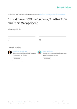 See	discussions,	stats,	and	author	profiles	for	this	publication	at:	https://www.researchgate.net/publication/280094592
Ethical	Issues	of	Biotechnology,	Possible	Risks
and	Their	Management
ARTICLE	·	JANUARY	2015
CITATION
1
READS
243
6	AUTHORS,	INCLUDING:
Muhammad	Sarfaraz	Iqbal
Government	College	University	Faisalabad
9	PUBLICATIONS			10	CITATIONS			
SEE	PROFILE
Shahid	Iqbal	Awan
University	of	Poonch	Rawalakot,	Azad	Jam…
28	PUBLICATIONS			174	CITATIONS			
SEE	PROFILE
All	in-text	references	underlined	in	blue	are	linked	to	publications	on	ResearchGate,
letting	you	access	and	read	them	immediately.
Available	from:	Hafiz	Muhammad	Ahmad
Retrieved	on:	23	January	2016
 
