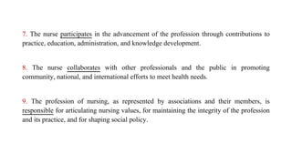 7. The nurse participates in the advancement of the profession through contributions to
practice, education, administration, and knowledge development.
8. The nurse collaborates with other professionals and the public in promoting
community, national, and international efforts to meet health needs.
9. The profession of nursing, as represented by associations and their members, is
responsible for articulating nursing values, for maintaining the integrity of the profession
and its practice, and for shaping social policy.
 