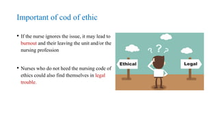 Important of cod of ethic
• If the nurse ignores the issue, it may lead to
burnout and their leaving the unit and/or the
nursing profession
• Nurses who do not heed the nursing code of
ethics could also find themselves in legal
trouble.
 