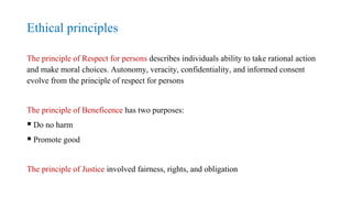 Ethical principles
The principle of Respect for persons describes individuals ability to take rational action
and make moral choices. Autonomy, veracity, confidentiality, and informed consent
evolve from the principle of respect for persons
The principle of Beneficence has two purposes:
 Do no harm
 Promote good
The principle of Justice involved fairness, rights, and obligation
 