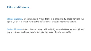 Ethical dilemma
Ethical dilemmas, are situations in which there is a choice to be made between two
options, neither of which resolves the situation in an ethically acceptable fashion.
Ethical dilemmas assume that the chooser will abide by societal norms, such as codes of
law or religious teachings, in order to make the choice ethically impossible.
 
