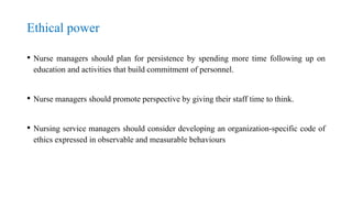 Ethical power
• Nurse managers should plan for persistence by spending more time following up on
education and activities that build commitment of personnel.
• Nurse managers should promote perspective by giving their staff time to think.
• Nursing service managers should consider developing an organization-specific code of
ethics expressed in observable and measurable behaviours
 