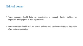 Ethical power
• Nurse managers should build an organization to succeed, thereby building up
employees through pride in their organization.
• Nurse managers should work to sustain patience and continuity through a long-term
effect on the organization
 
