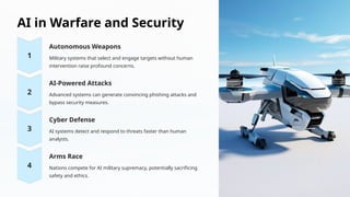 AI in Warfare and Security
Autonomous Weapons
Military systems that select and engage targets without human
intervention raise profound concerns.
AI-Powered Attacks
Advanced systems can generate convincing phishing attacks and
bypass security measures.
Cyber Defense
AI systems detect and respond to threats faster than human
analysts.
Arms Race
Nations compete for AI military supremacy, potentially sacrificing
safety and ethics.
 