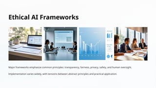 Ethical AI Frameworks
Major frameworks emphasize common principles: transparency, fairness, privacy, safety, and human oversight.
Implementation varies widely, with tensions between abstract principles and practical application.
 