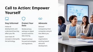 Call to Action: Empower
Yourself
Stay Informed
Follow AI
developments and
understand how they
affect your life.
Learn basic AI
concepts to demystify
the technology.
Protect Your
Data
Review privacy
settings on digital
services and limit
data sharing.
Support privacy-
focused technologies
and regulations.
Advocate
Demand
transparency from
companies using AI
that affects you.
Support
organizations
working toward
ethical AI
development.
 