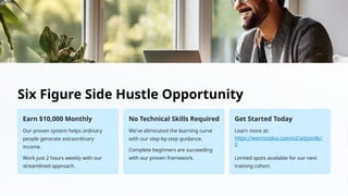 Six Figure Side Hustle Opportunity
Earn $10,000 Monthly
Our proven system helps ordinary
people generate extraordinary
income.
Work just 2 hours weekly with our
streamlined approach.
No Technical Skills Required
We've eliminated the learning curve
with our step-by-step guidance.
Complete beginners are succeeding
with our proven framework.
Get Started Today
Learn more at:
https://warriorplus.com/o2/a/jtzxn8c/
0
Limited spots available for our next
training cohort.
 