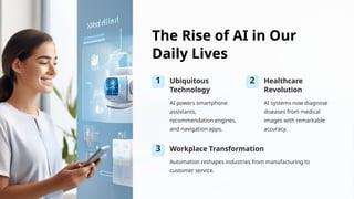 The Rise of AI in Our
Daily Lives
1 Ubiquitous
Technology
AI powers smartphone
assistants,
recommendation engines,
and navigation apps.
2 Healthcare
Revolution
AI systems now diagnose
diseases from medical
images with remarkable
accuracy.
3 Workplace Transformation
Automation reshapes industries from manufacturing to
customer service.
 